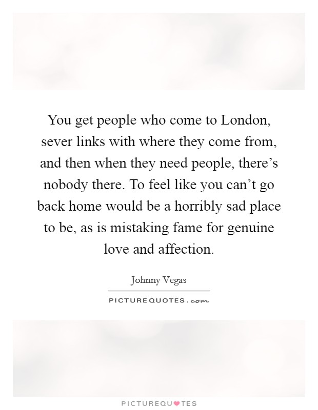 You get people who come to London, sever links with where they come from, and then when they need people, there's nobody there. To feel like you can't go back home would be a horribly sad place to be, as is mistaking fame for genuine love and affection. Picture Quote #1