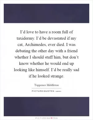 I’d love to have a room full of taxidermy. I’d be devastated if my cat, Archimedes, ever died. I was debating the other day with a friend whether I should stuff him, but don’t know whether he would end up looking like himself. I’d be really sad if he looked strange Picture Quote #1