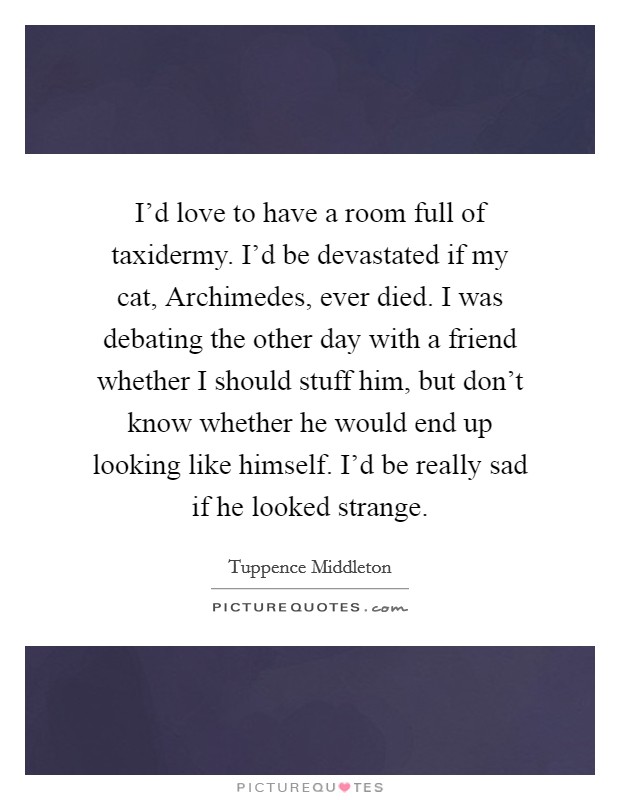 I'd love to have a room full of taxidermy. I'd be devastated if my cat, Archimedes, ever died. I was debating the other day with a friend whether I should stuff him, but don't know whether he would end up looking like himself. I'd be really sad if he looked strange. Picture Quote #1