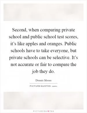 Second, when comparing private school and public school test scores, it’s like apples and oranges. Public schools have to take everyone, but private schools can be selective. It’s not accurate or fair to compare the job they do Picture Quote #1