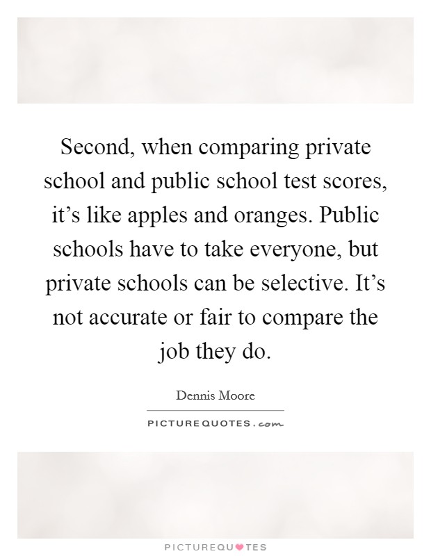 Second, when comparing private school and public school test scores, it's like apples and oranges. Public schools have to take everyone, but private schools can be selective. It's not accurate or fair to compare the job they do. Picture Quote #1