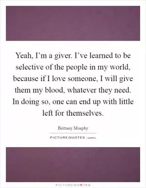 Yeah, I’m a giver. I’ve learned to be selective of the people in my world, because if I love someone, I will give them my blood, whatever they need. In doing so, one can end up with little left for themselves Picture Quote #1