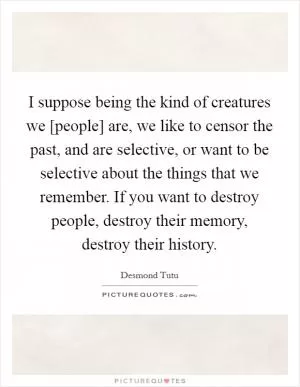 I suppose being the kind of creatures we [people] are, we like to censor the past, and are selective, or want to be selective about the things that we remember. If you want to destroy people, destroy their memory, destroy their history Picture Quote #1