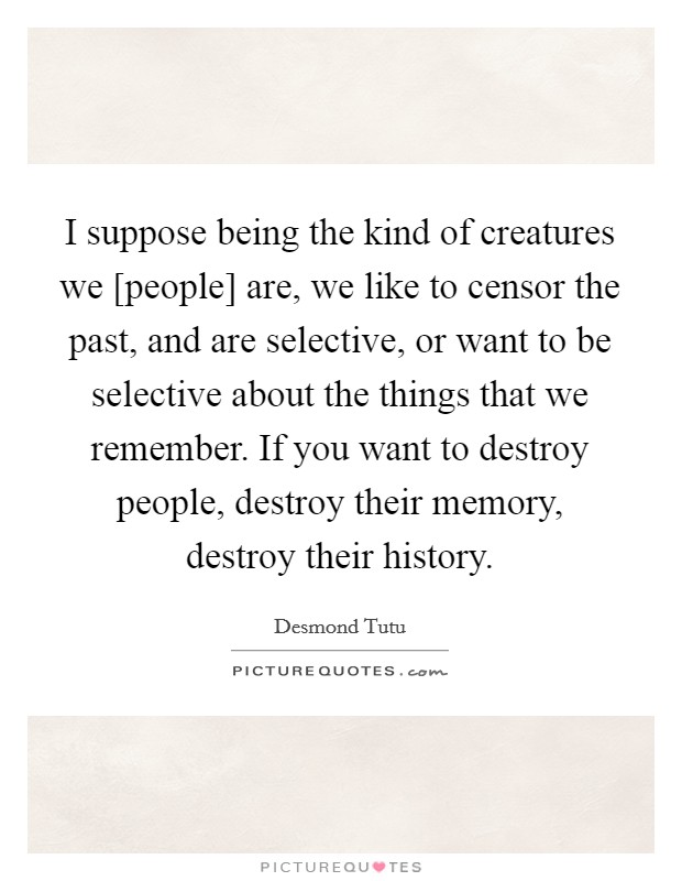I suppose being the kind of creatures we [people] are, we like to censor the past, and are selective, or want to be selective about the things that we remember. If you want to destroy people, destroy their memory, destroy their history. Picture Quote #1
