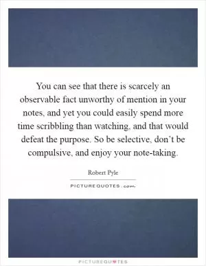 You can see that there is scarcely an observable fact unworthy of mention in your notes, and yet you could easily spend more time scribbling than watching, and that would defeat the purpose. So be selective, don’t be compulsive, and enjoy your note-taking Picture Quote #1