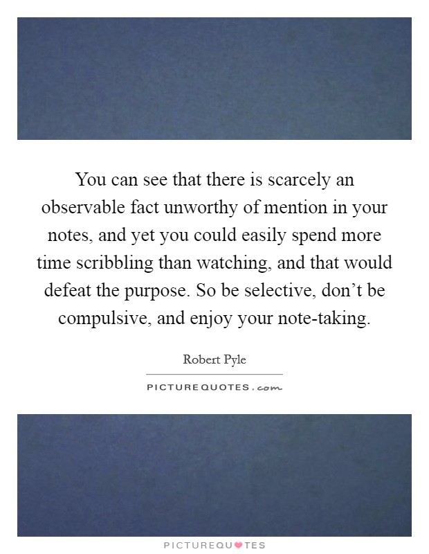 You can see that there is scarcely an observable fact unworthy of mention in your notes, and yet you could easily spend more time scribbling than watching, and that would defeat the purpose. So be selective, don't be compulsive, and enjoy your note-taking. Picture Quote #1