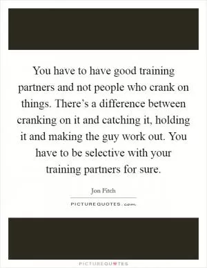 You have to have good training partners and not people who crank on things. There’s a difference between cranking on it and catching it, holding it and making the guy work out. You have to be selective with your training partners for sure Picture Quote #1