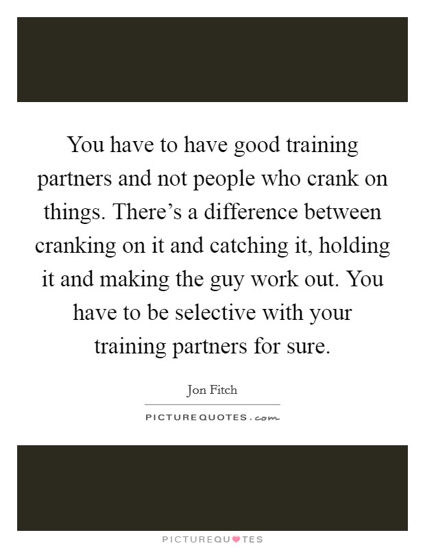 You have to have good training partners and not people who crank on things. There's a difference between cranking on it and catching it, holding it and making the guy work out. You have to be selective with your training partners for sure. Picture Quote #1
