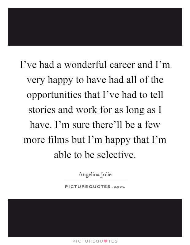 I've had a wonderful career and I'm very happy to have had all of the opportunities that I've had to tell stories and work for as long as I have. I'm sure there'll be a few more films but I'm happy that I'm able to be selective. Picture Quote #1
