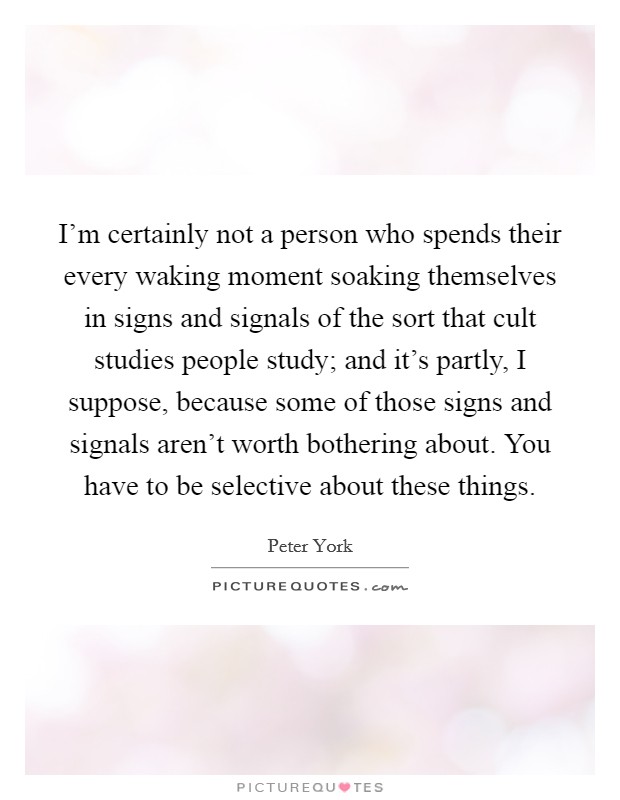 I'm certainly not a person who spends their every waking moment soaking themselves in signs and signals of the sort that cult studies people study; and it's partly, I suppose, because some of those signs and signals aren't worth bothering about. You have to be selective about these things. Picture Quote #1