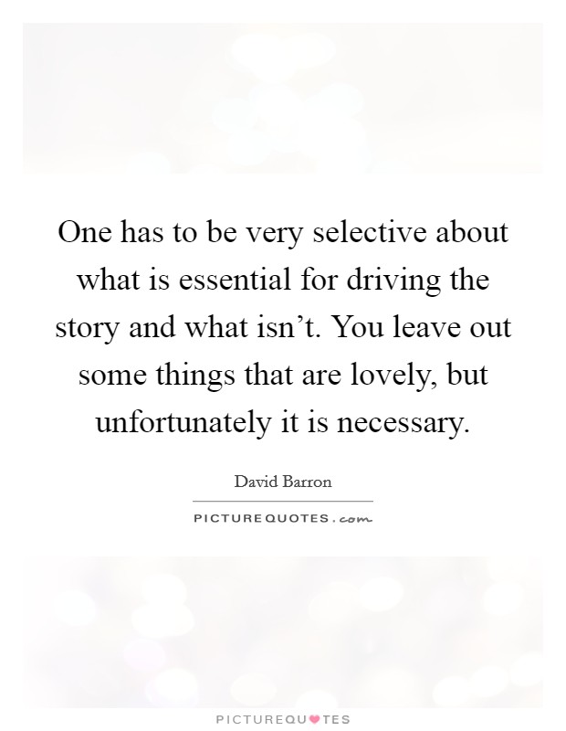 One has to be very selective about what is essential for driving the story and what isn't. You leave out some things that are lovely, but unfortunately it is necessary. Picture Quote #1