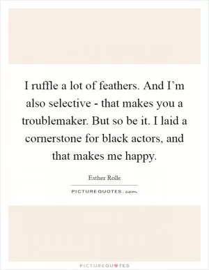 I ruffle a lot of feathers. And I’m also selective - that makes you a troublemaker. But so be it. I laid a cornerstone for black actors, and that makes me happy Picture Quote #1