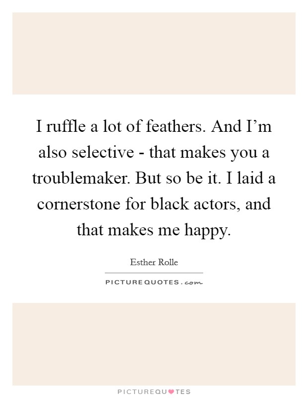 I ruffle a lot of feathers. And I'm also selective - that makes you a troublemaker. But so be it. I laid a cornerstone for black actors, and that makes me happy. Picture Quote #1