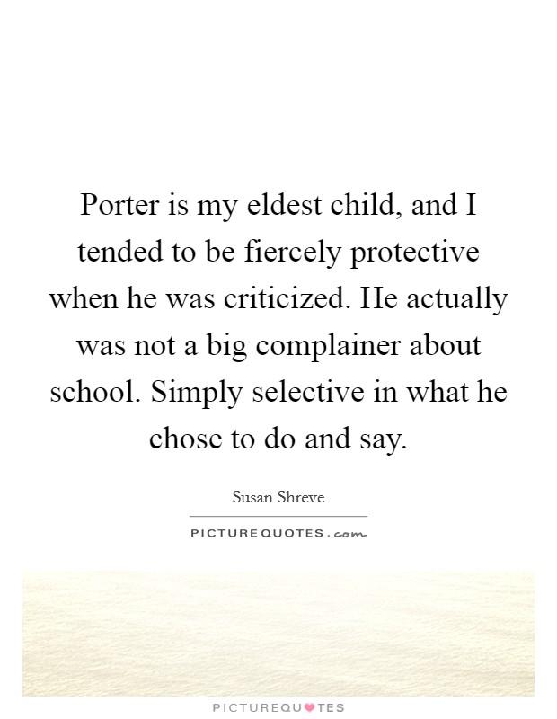 Porter is my eldest child, and I tended to be fiercely protective when he was criticized. He actually was not a big complainer about school. Simply selective in what he chose to do and say. Picture Quote #1