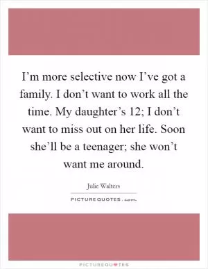I’m more selective now I’ve got a family. I don’t want to work all the time. My daughter’s 12; I don’t want to miss out on her life. Soon she’ll be a teenager; she won’t want me around Picture Quote #1