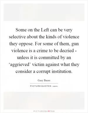 Some on the Left can be very selective about the kinds of violence they oppose. For some of them, gun violence is a crime to be decried - unless it is committed by an ‘aggrieved’ victim against what they consider a corrupt institution Picture Quote #1
