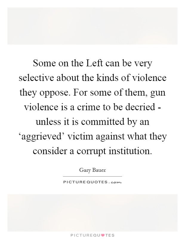 Some on the Left can be very selective about the kinds of violence they oppose. For some of them, gun violence is a crime to be decried - unless it is committed by an ‘aggrieved' victim against what they consider a corrupt institution. Picture Quote #1