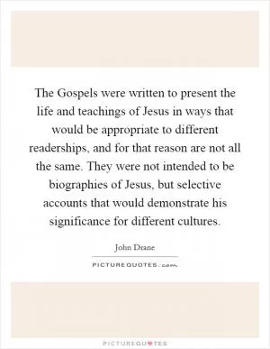 The Gospels were written to present the life and teachings of Jesus in ways that would be appropriate to different readerships, and for that reason are not all the same. They were not intended to be biographies of Jesus, but selective accounts that would demonstrate his significance for different cultures Picture Quote #1