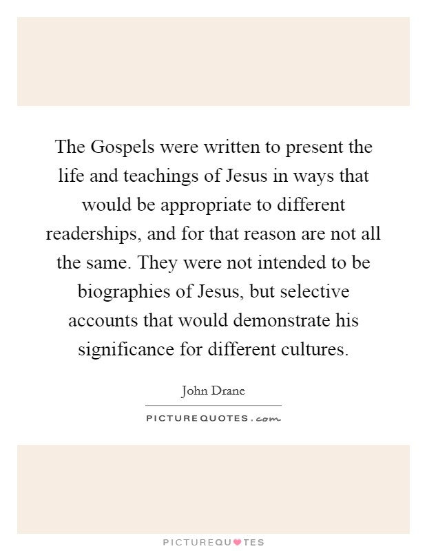 The Gospels were written to present the life and teachings of Jesus in ways that would be appropriate to different readerships, and for that reason are not all the same. They were not intended to be biographies of Jesus, but selective accounts that would demonstrate his significance for different cultures. Picture Quote #1