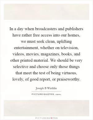 In a day when broadcasters and publishers have rather free access into our homes, we must seek clean, uplifting entertainment, whether on television, videos, movies, magazines, books, and other printed material. We should be very selective and choose only those things that meet the test of being virtuous, lovely, of good report, or praiseworthy Picture Quote #1