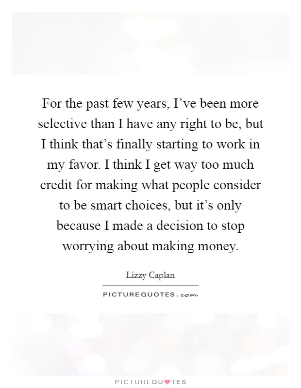 For the past few years, I've been more selective than I have any right to be, but I think that's finally starting to work in my favor. I think I get way too much credit for making what people consider to be smart choices, but it's only because I made a decision to stop worrying about making money. Picture Quote #1