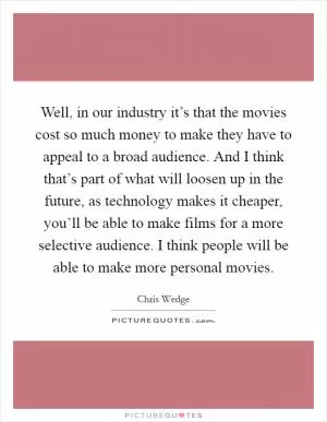 Well, in our industry it’s that the movies cost so much money to make they have to appeal to a broad audience. And I think that’s part of what will loosen up in the future, as technology makes it cheaper, you’ll be able to make films for a more selective audience. I think people will be able to make more personal movies Picture Quote #1
