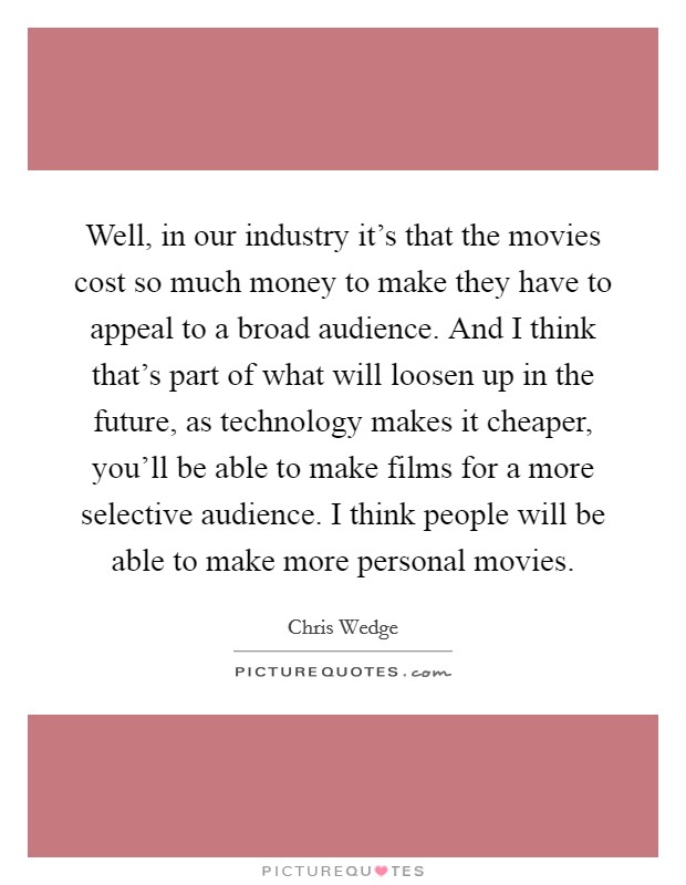 Well, in our industry it's that the movies cost so much money to make they have to appeal to a broad audience. And I think that's part of what will loosen up in the future, as technology makes it cheaper, you'll be able to make films for a more selective audience. I think people will be able to make more personal movies. Picture Quote #1