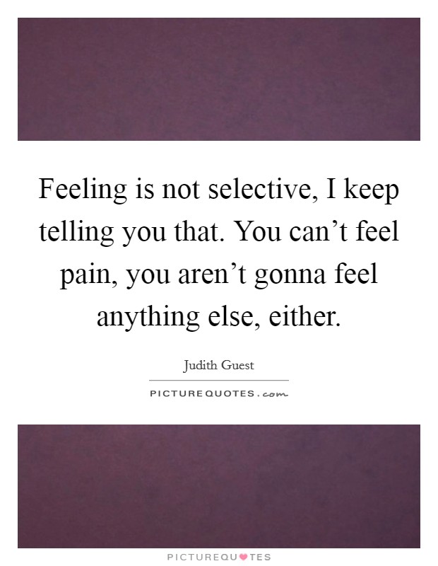 Feeling is not selective, I keep telling you that. You can't feel pain, you aren't gonna feel anything else, either. Picture Quote #1