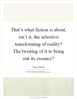 That’s what fiction is about, isn’t it, the selective transforming of reality? The twisting of it to bring out its essence? Picture Quote #1