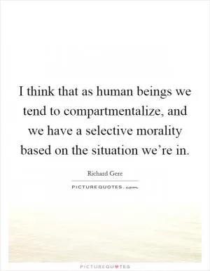 I think that as human beings we tend to compartmentalize, and we have a selective morality based on the situation we’re in Picture Quote #1