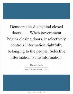 Democracies die behind closed doors. . . . When government begins closing doors, it selectively controls information rightfully belonging to the people. Selective information is misinformation Picture Quote #1