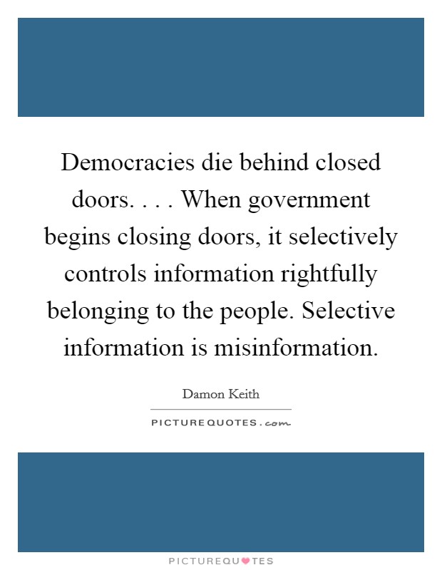 Democracies die behind closed doors. . . . When government begins closing doors, it selectively controls information rightfully belonging to the people. Selective information is misinformation. Picture Quote #1