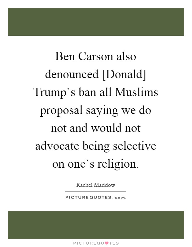 Ben Carson also denounced [Donald] Trump`s ban all Muslims proposal saying we do not and would not advocate being selective on one`s religion. Picture Quote #1