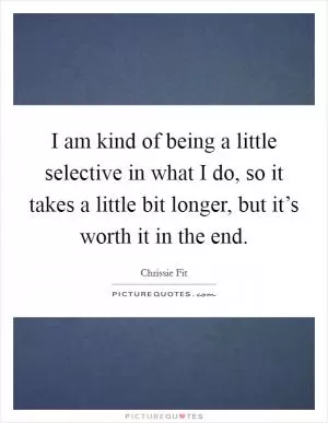 I am kind of being a little selective in what I do, so it takes a little bit longer, but it’s worth it in the end Picture Quote #1