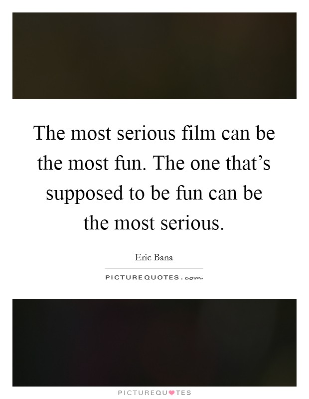 The most serious film can be the most fun. The one that's supposed to be fun can be the most serious. Picture Quote #1