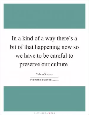 In a kind of a way there’s a bit of that happening now so we have to be careful to preserve our culture Picture Quote #1