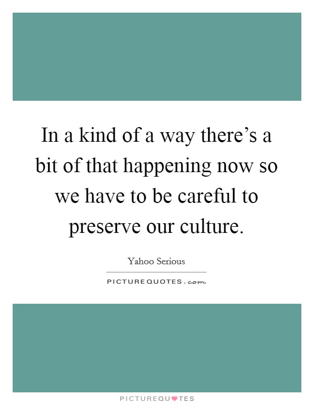 In a kind of a way there's a bit of that happening now so we have to be careful to preserve our culture. Picture Quote #1