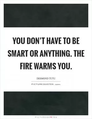 You don’t have to be smart or anything. The fire warms you Picture Quote #1