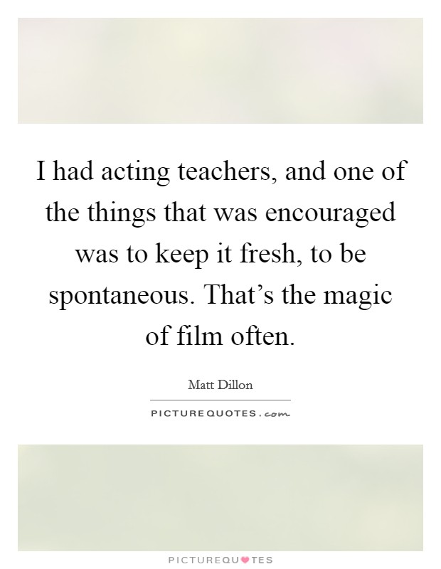 I had acting teachers, and one of the things that was encouraged was to keep it fresh, to be spontaneous. That's the magic of film often. Picture Quote #1