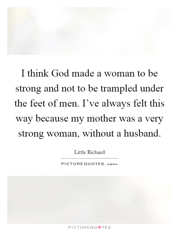 I think God made a woman to be strong and not to be trampled under the feet of men. I've always felt this way because my mother was a very strong woman, without a husband. Picture Quote #1