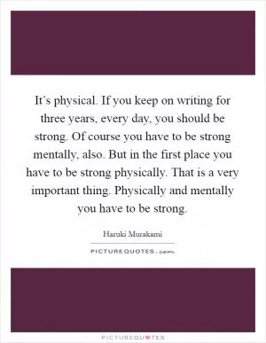 It’s physical. If you keep on writing for three years, every day, you should be strong. Of course you have to be strong mentally, also. But in the first place you have to be strong physically. That is a very important thing. Physically and mentally you have to be strong Picture Quote #1