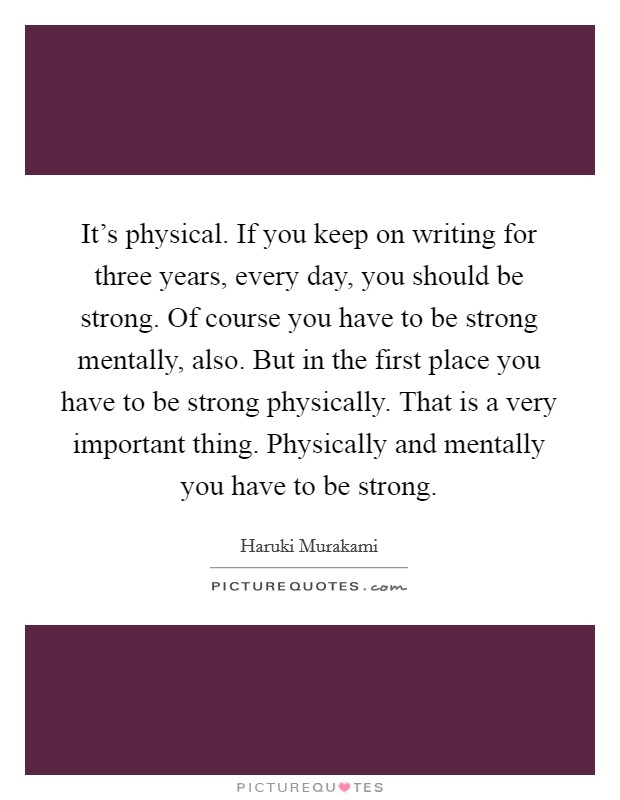 It's physical. If you keep on writing for three years, every day, you should be strong. Of course you have to be strong mentally, also. But in the first place you have to be strong physically. That is a very important thing. Physically and mentally you have to be strong. Picture Quote #1