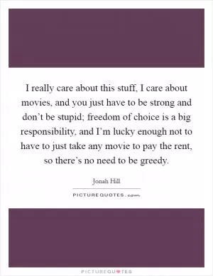 I really care about this stuff, I care about movies, and you just have to be strong and don’t be stupid; freedom of choice is a big responsibility, and I’m lucky enough not to have to just take any movie to pay the rent, so there’s no need to be greedy Picture Quote #1