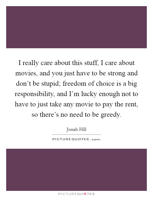 I really care about this stuff, I care about movies, and you just have to be strong and don't be stupid; freedom of choice is a big responsibility, and I'm lucky enough not to have to just take any movie to pay the rent, so there's no need to be greedy. Picture Quote #1