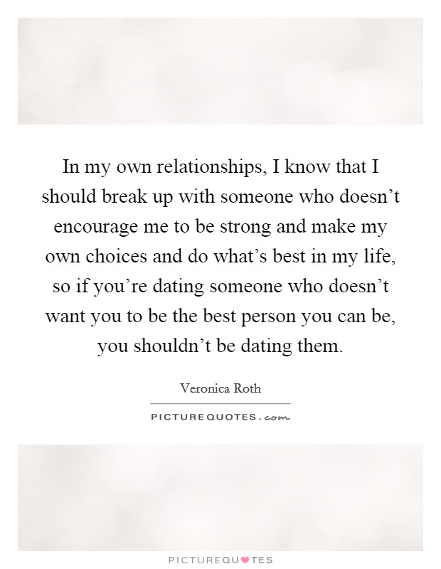 In my own relationships, I know that I should break up with someone who doesn't encourage me to be strong and make my own choices and do what's best in my life, so if you're dating someone who doesn't want you to be the best person you can be, you shouldn't be dating them. Picture Quote #1
