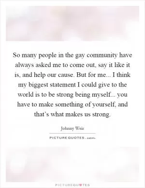 So many people in the gay community have always asked me to come out, say it like it is, and help our cause. But for me... I think my biggest statement I could give to the world is to be strong being myself... you have to make something of yourself, and that’s what makes us strong Picture Quote #1