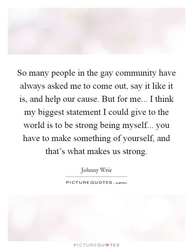 So many people in the gay community have always asked me to come out, say it like it is, and help our cause. But for me... I think my biggest statement I could give to the world is to be strong being myself... you have to make something of yourself, and that's what makes us strong. Picture Quote #1