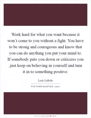 Work hard for what you want because it won’t come to you without a fight. You have to be strong and courageous and know that you can do anything you put your mind to. If somebody puts you down or criticizes you ,just keep on believing in yourself and turn it in to something positive Picture Quote #1