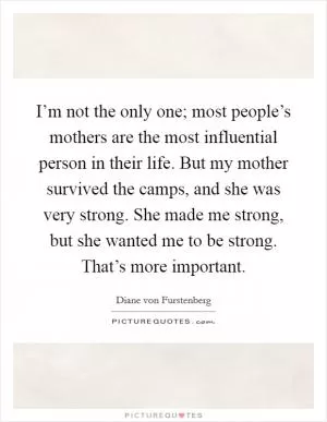I’m not the only one; most people’s mothers are the most influential person in their life. But my mother survived the camps, and she was very strong. She made me strong, but she wanted me to be strong. That’s more important Picture Quote #1