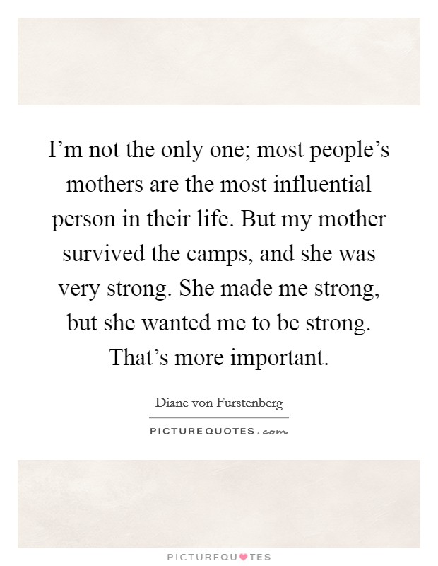 I'm not the only one; most people's mothers are the most influential person in their life. But my mother survived the camps, and she was very strong. She made me strong, but she wanted me to be strong. That's more important. Picture Quote #1